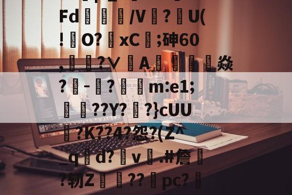 开云官网-?J|?_?闇???Fd/V鰰?U(!澾O?xC;砷60,靗蜅?∨刟A罁澕難焱?-脠?漲m:e1;艀渟??Y??}cUU?K??4?怨?(Z^_qd?v彞.#詹蕀?轫Z熃??桼pc?&amp;轻C伏??瀔的简单介绍